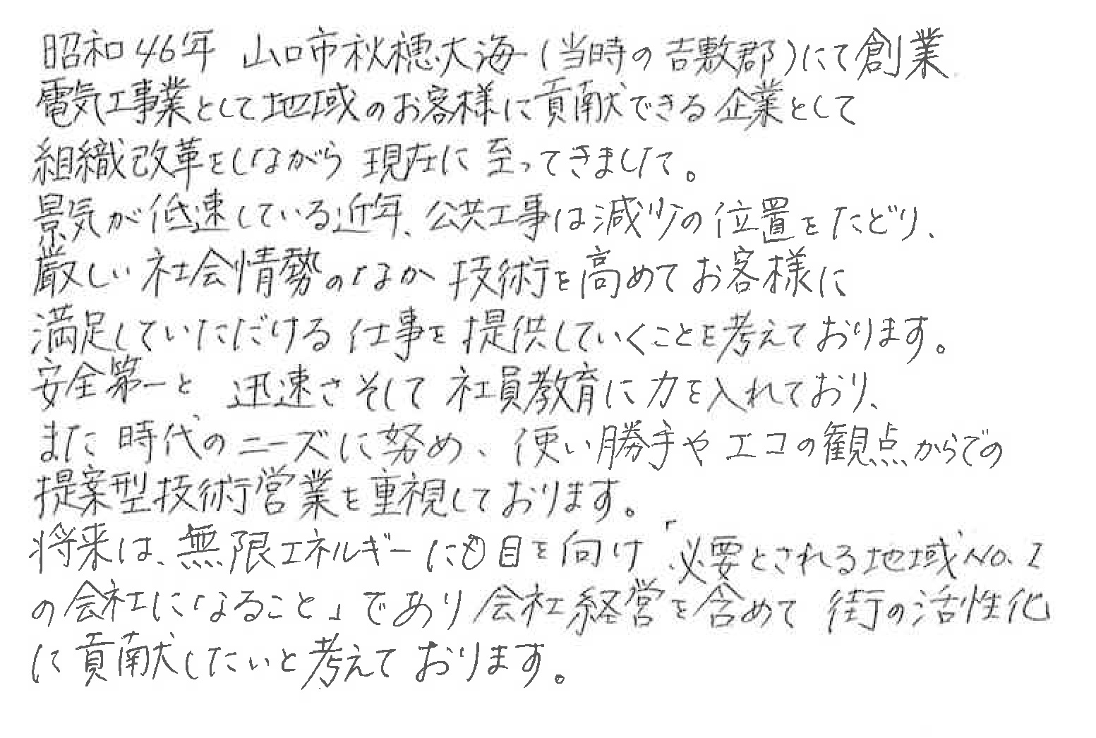 昭和４６年山口市秋穂大海（当時の吉敷郡）にて創業。電工事業として地域のお客様に貢献できる企業として組織改革をしながら現在に至ってきました。景気が低速している近年、公共工事は減少の位置をたどり、厳しい社会情勢のなか技術を高めてお客様に満足していただける仕事を提供していくことを考えております。安全第一と迅速さそして社員教育に力を入れており、また時代のニーズに努め、使い勝手やエコの観点からでの提案型技術営業を重視しております。
将来は、無限エネルギーにも目を向け「必要とされる地域No.１の会社になること」であり会社経営を含めて街の活性化に貢献したいと考えております。